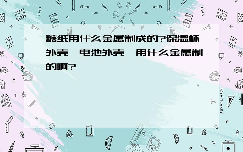 糖纸用什么金属制成的?保温杯外壳,电池外壳,用什么金属制的啊?