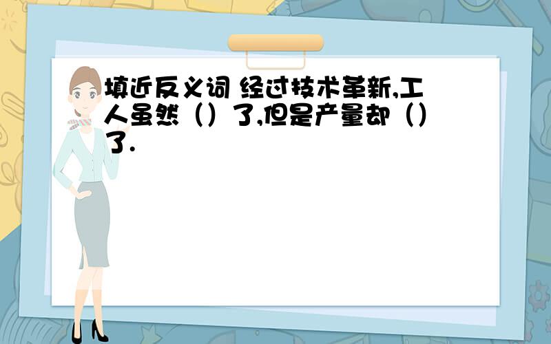 填近反义词 经过技术革新,工人虽然（）了,但是产量却（）了.