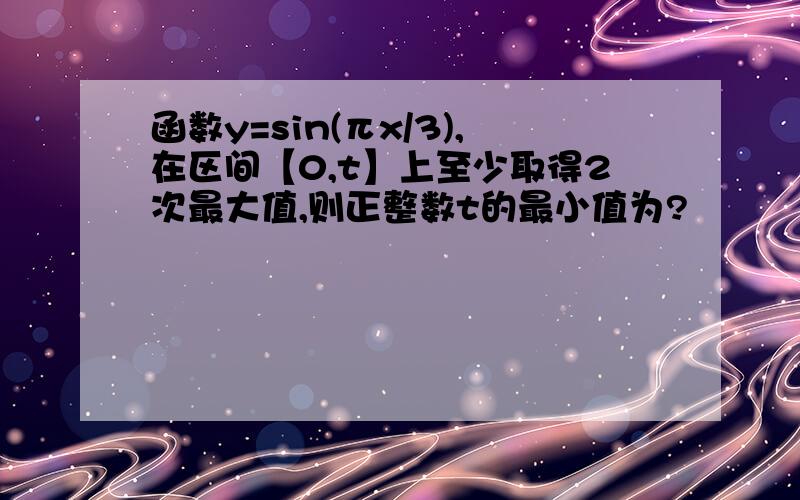 函数y=sin(πx/3),在区间【0,t】上至少取得2次最大值,则正整数t的最小值为?