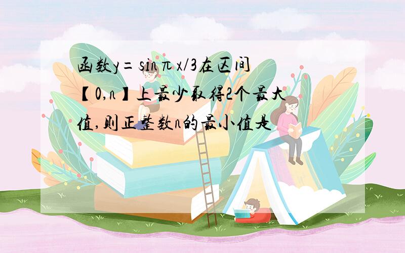 函数y=sinπx/3在区间【0,n】上最少取得2个最大值,则正整数n的最小值是