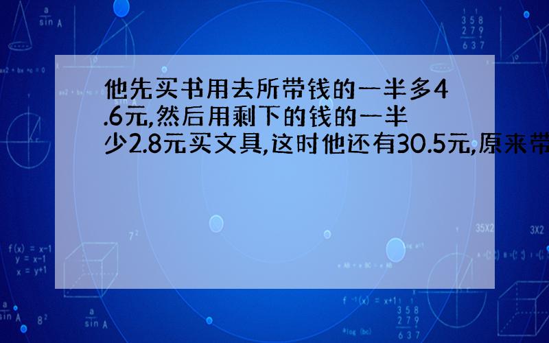 他先买书用去所带钱的一半多4.6元,然后用剩下的钱的一半少2.8元买文具,这时他还有30.5元,原来带多少钱