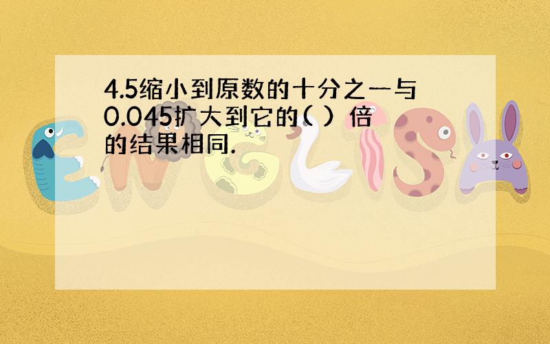 4.5缩小到原数的十分之一与0.045扩大到它的( ）倍的结果相同.