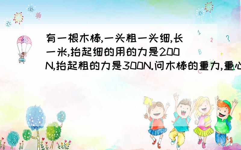 有一根木棒,一头粗一头细,长一米,抬起细的用的力是200N,抬起粗的力是300N.问木棒的重力,重心的位置