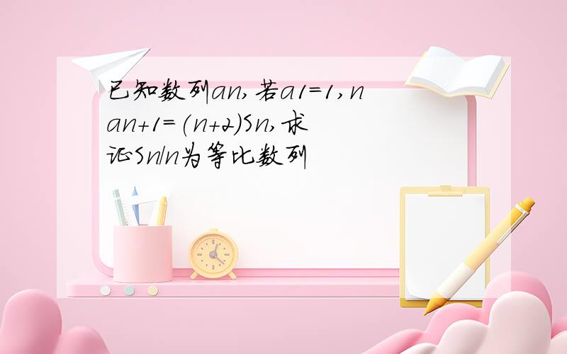 已知数列an,若a1=1,nan+1=(n+2)Sn,求证Sn/n为等比数列