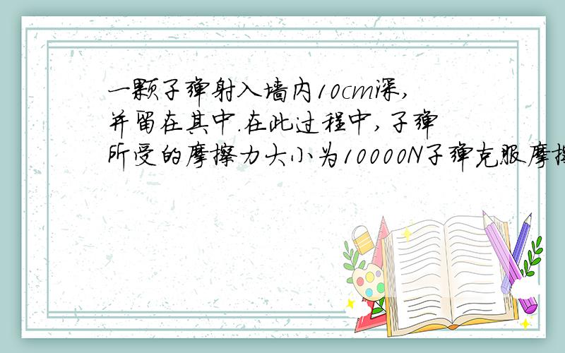 一颗子弹射入墙内10cm深,并留在其中.在此过程中,子弹所受的摩擦力大小为10000N子弹克服摩擦力做了多少功?同时有哪