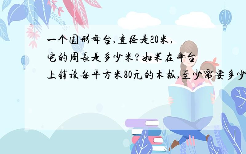 一个圆形舞台,直径是20米,它的周长是多少米?如果在舞台上铺设每平方米80元的木板,至少需要多少元?