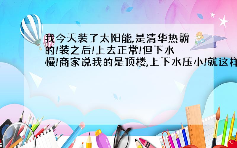 我今天装了太阳能,是清华热霸的!装之后!上去正常!但下水慢!商家说我的是顶楼,上下水压小!就这样!