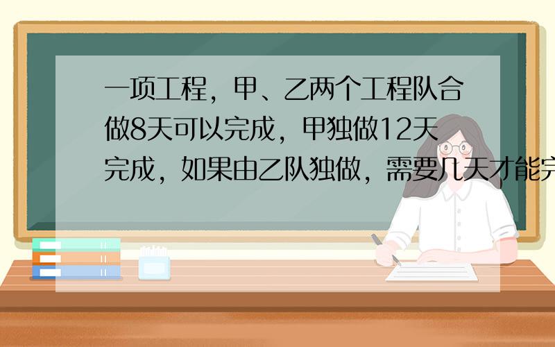 一项工程，甲、乙两个工程队合做8天可以完成，甲独做12天完成，如果由乙队独做，需要几天才能完成？