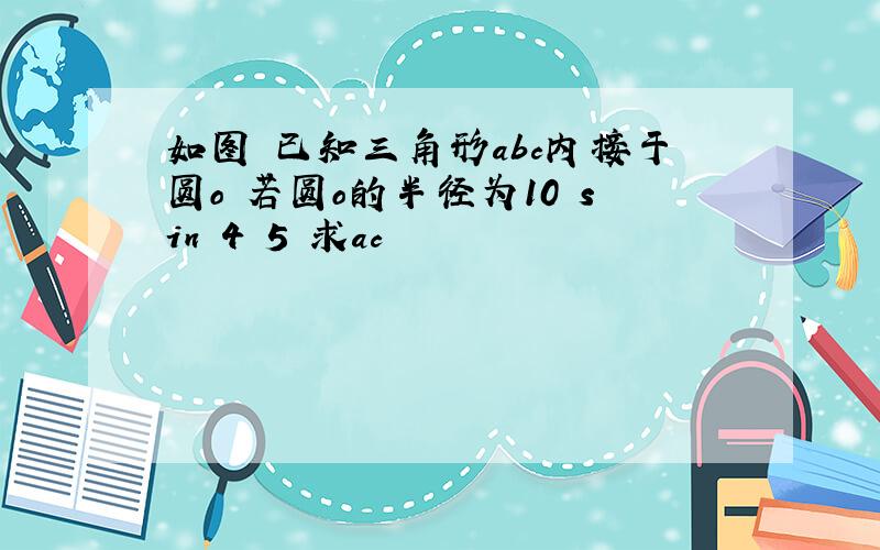 如图 已知三角形abc内接于圆o 若圆o的半径为10 sin 4 5 求ac