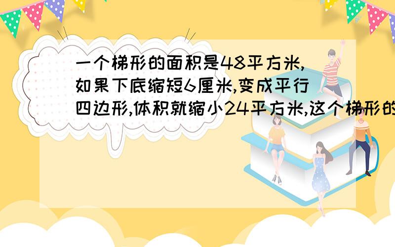 一个梯形的面积是48平方米,如果下底缩短6厘米,变成平行四边形,体积就缩小24平方米,这个梯形的高是几厘米