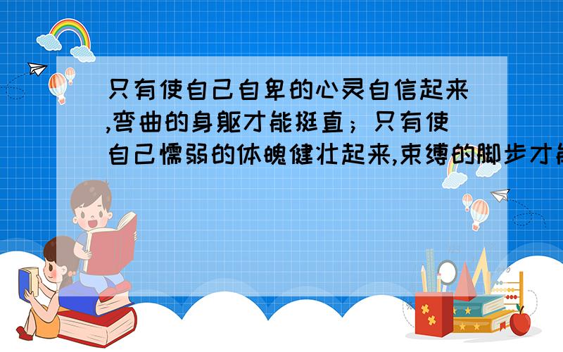 只有使自己自卑的心灵自信起来,弯曲的身躯才能挺直；只有使自己懦弱的体魄健壮起来,束缚的脚步才能迈开；只有使自己狭隘的心胸