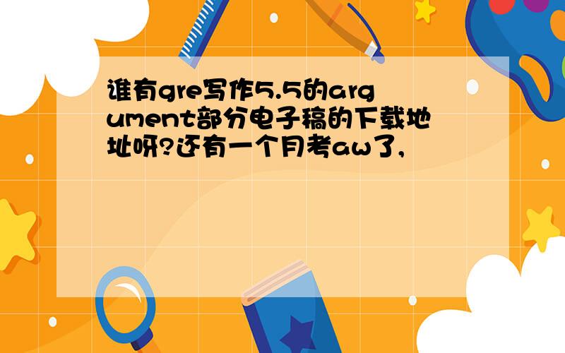 谁有gre写作5.5的argument部分电子稿的下载地址呀?还有一个月考aw了,