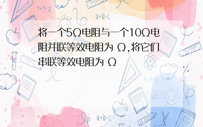 将一个5Ω电阻与一个10Ω电阻并联等效电阻为 Ω,将它们串联等效电阻为 Ω