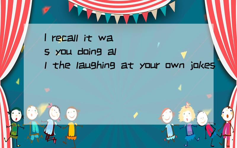 I recall it was you doing all the laughing at your own jokes