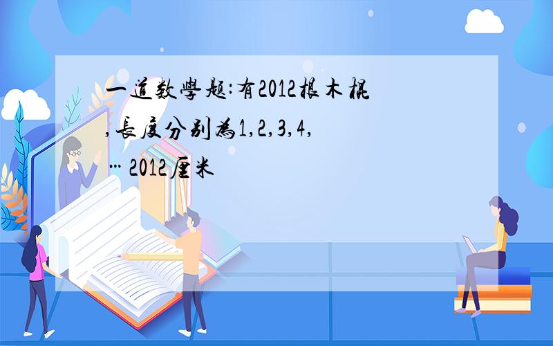 一道数学题:有2012根木棍,长度分别为1,2,3,4,…2012厘米