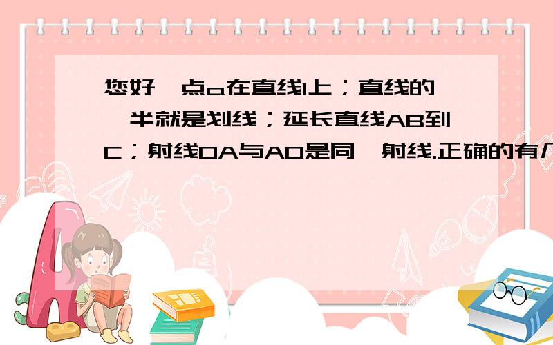 您好,点a在直线l上；直线的一半就是划线；延长直线AB到C；射线OA与AO是同一射线.正确的有几个