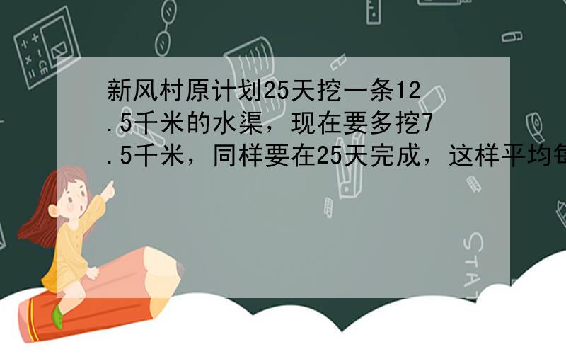 新风村原计划25天挖一条12.5千米的水渠，现在要多挖7.5千米，同样要在25天完成，这样平均每天要多挖多少千米？