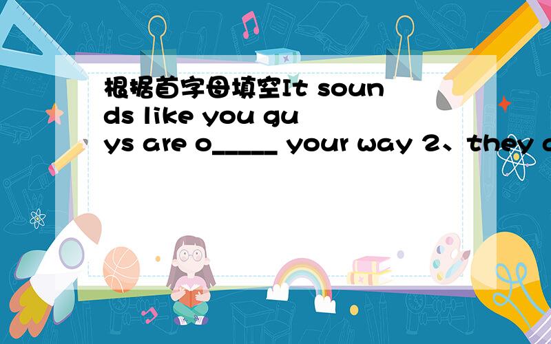 根据首字母填空It sounds like you guys are o_____ your way 2、they ar