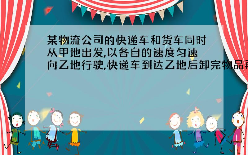 某物流公司的快递车和货车同时从甲地出发,以各自的速度匀速向乙地行驶,快递车到达乙地后卸完物品再另装货物共用1小时,立即按