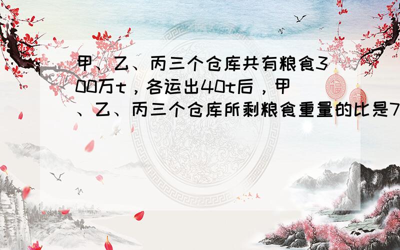 甲、乙、丙三个仓库共有粮食300万t，各运出40t后，甲、乙、丙三个仓库所剩粮食重量的比是7：5：6，甲仓库原有粮食多少