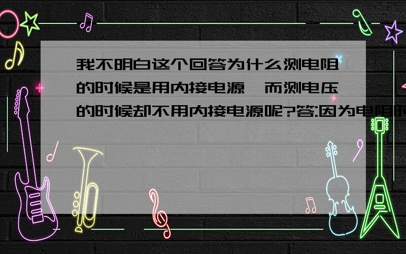 我不明白这个回答为什么测电阻的时候是用内接电源,而测电压的时候却不用内接电源呢?答:因为电阻时无源器件,欧姆表内要有一个