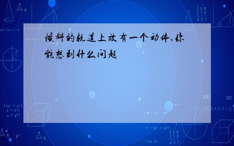 倾斜的轨道上放有一个动体,你能想到什么问题