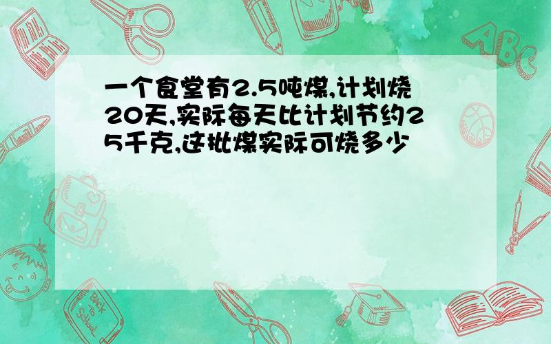 一个食堂有2.5吨煤,计划烧20天,实际每天比计划节约25千克,这批煤实际可烧多少