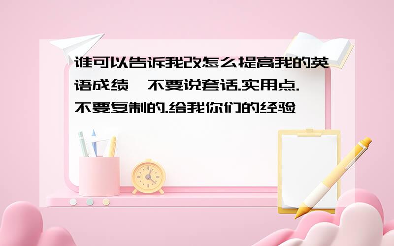 谁可以告诉我改怎么提高我的英语成绩,不要说套话.实用点.不要复制的.给我你们的经验