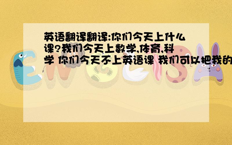 英语翻译翻译:你们今天上什么课?我们今天上数学,体育,科学 你们今天不上英语课 我们可以把我的英语词典拿出来了 是的,他