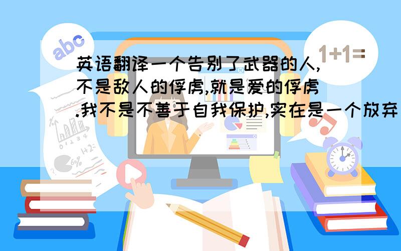 英语翻译一个告别了武器的人,不是敌人的俘虏,就是爱的俘虏.我不是不善于自我保护,实在是一个放弃自我保护的人.就如同生命的