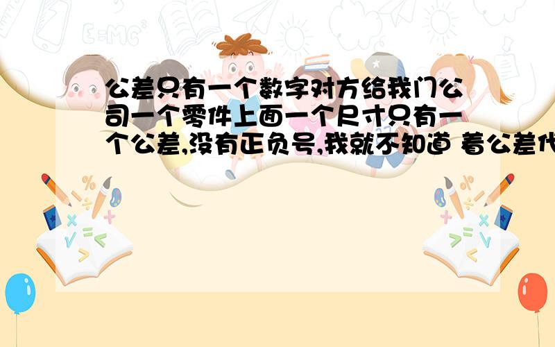 公差只有一个数字对方给我门公司一个零件上面一个尺寸只有一个公差,没有正负号,我就不知道 着公差代表什么意思 比如20后面