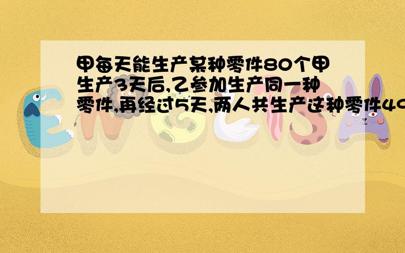 甲每天能生产某种零件80个甲生产3天后,乙参加生产同一种零件,再经过5天,两人共生产这种零件490个,乙每天生产零件多少