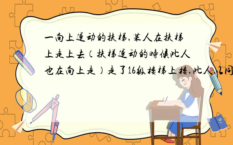 一向上运动的扶梯,某人在扶梯上走上去（扶梯运动的时候此人也在向上走）走了16级楼梯上楼,此人以同样的速度再从这个向上运的