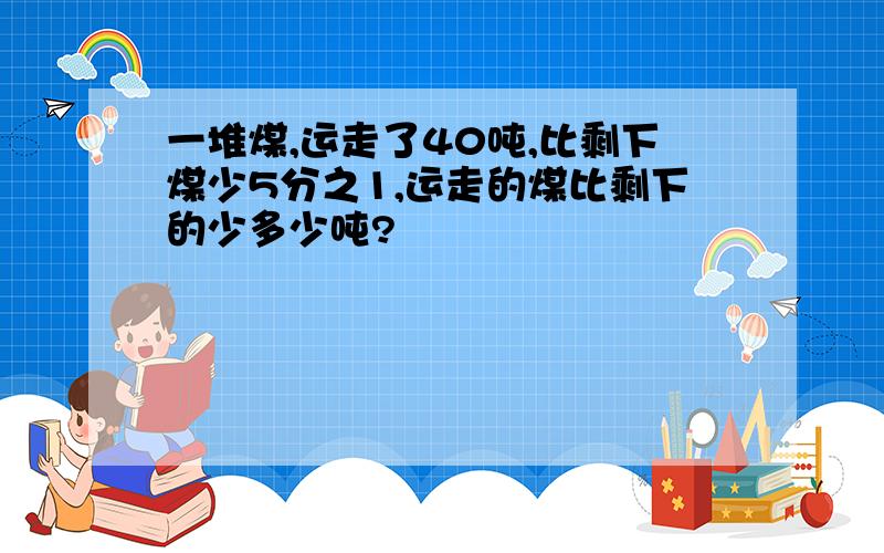 一堆煤,运走了40吨,比剩下煤少5分之1,运走的煤比剩下的少多少吨?