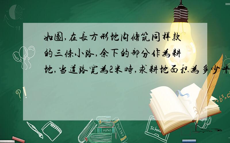 如图,在长方形地内修筑同样款的三条小路,余下的部分作为耕地,当道路宽为2米时,求耕地面积为多少平方米