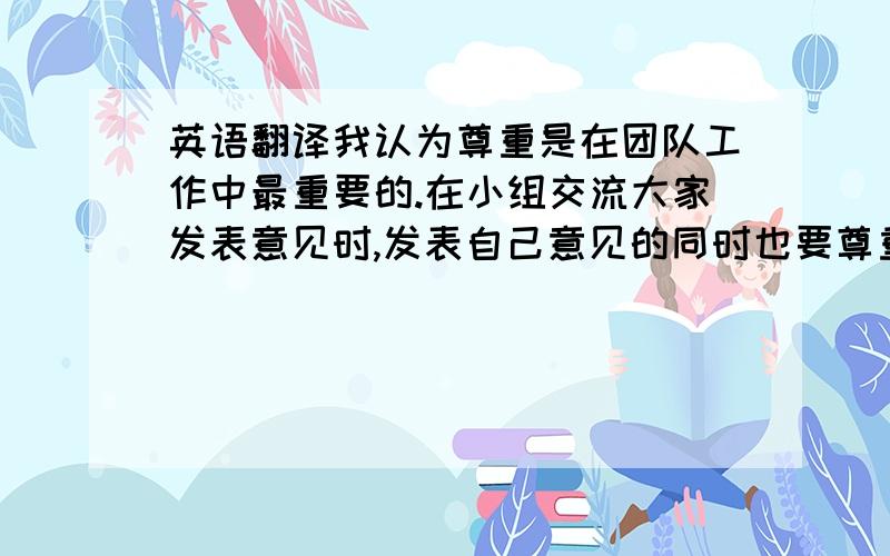 英语翻译我认为尊重是在团队工作中最重要的.在小组交流大家发表意见时,发表自己意见的同时也要尊重他人善于听取他人意见.