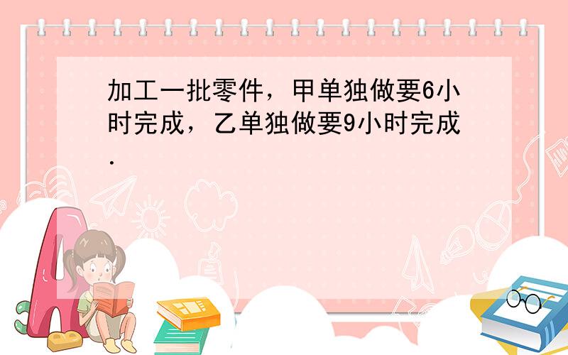 加工一批零件，甲单独做要6小时完成，乙单独做要9小时完成．