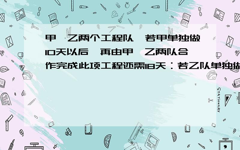 甲,乙两个工程队,若甲单独做10天以后,再由甲,乙两队合作完成此项工程还需18天：若乙队单独做10天以后,