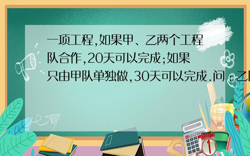 一项工程,如果甲、乙两个工程队合作,20天可以完成;如果只由甲队单独做,30天可以完成.问：乙队单独做,几天可以完成?