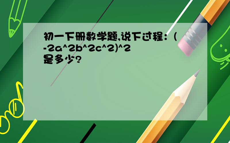 初一下册数学题,说下过程：(-2a^2b^2c^2)^2是多少?