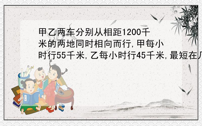 甲乙两车分别从相距1200千米的两地同时相向而行,甲每小时行55千米,乙每小时行45千米,最短在几小时后两车相距200千