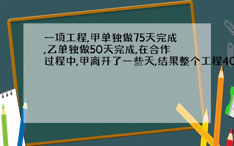 一项工程,甲单独做75天完成,乙单独做50天完成,在合作过程中,甲离开了一些天,结果整个工程40天完成,甲中途离开了多少