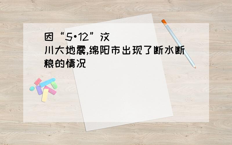 因“5•12”汶川大地震,绵阳市出现了断水断粮的情况