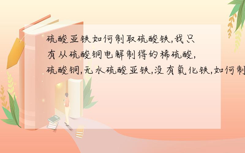 硫酸亚铁如何制取硫酸铁,我只有从硫酸铜电解制得的稀硫酸,硫酸铜,无水硫酸亚铁,没有氧化铁,如何制取硫酸铁