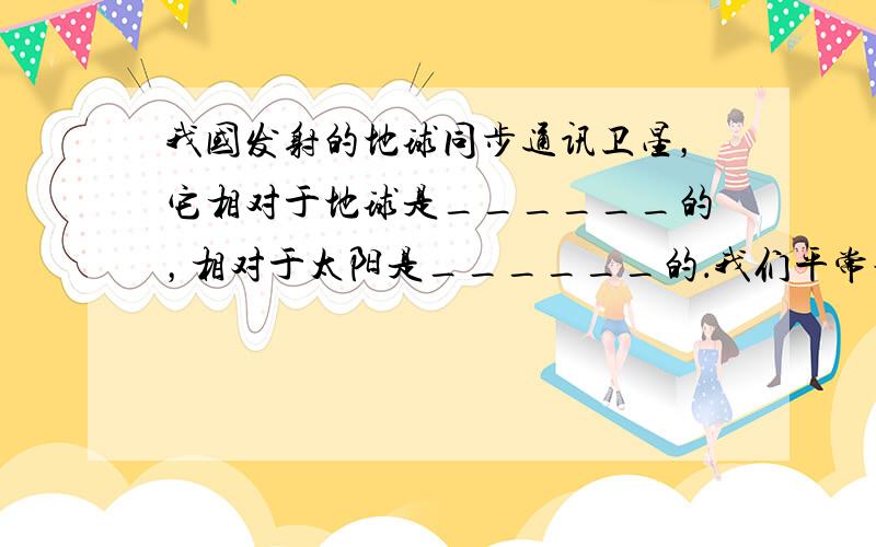 我国发射的地球同步通讯卫星，它相对于地球是______的，相对于太阳是______的．我们平常说：“旭日东升”，是以__