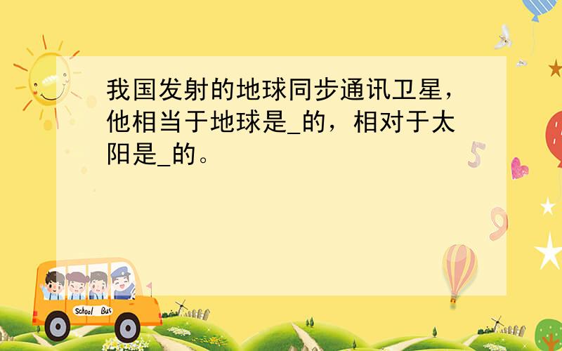 我国发射的地球同步通讯卫星，他相当于地球是_的，相对于太阳是_的。