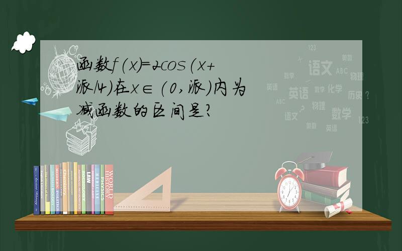 函数f(x)=2cos(x+派/4)在x∈(0,派）内为减函数的区间是?