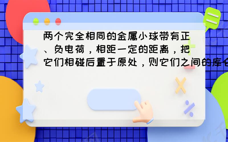 两个完全相同的金属小球带有正、负电荷，相距一定的距离，把它们相碰后置于原处，则它们之间的库仑力和原来相比将（　　）