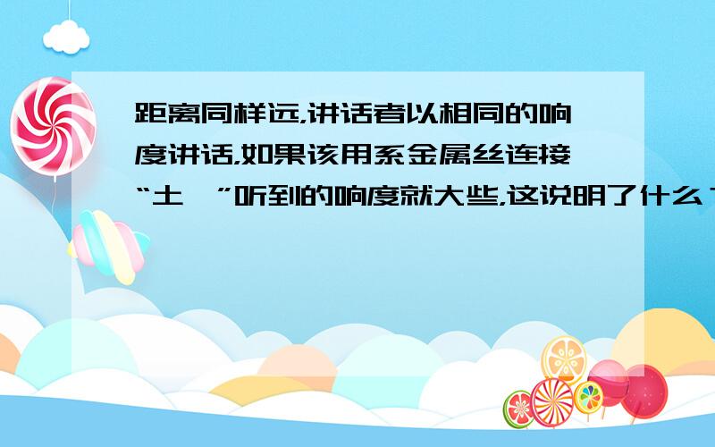 距离同样远，讲话者以相同的响度讲话，如果该用系金属丝连接“土*”听到的响度就大些，这说明了什么？