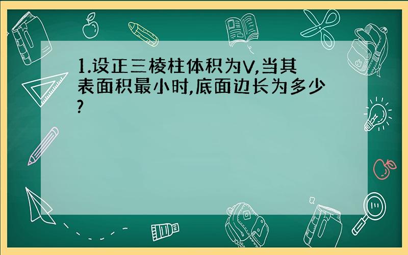 1.设正三棱柱体积为V,当其表面积最小时,底面边长为多少?